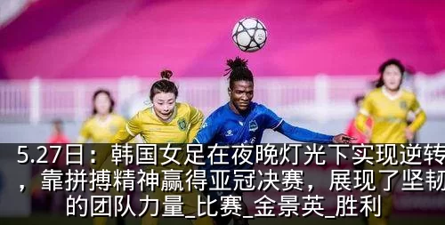 5.27日：韩国女足在夜晚灯光下实现逆转，靠拼搏精神赢得亚冠决赛，展现了坚韧不拔的团队力量_比赛_金景英_胜利
