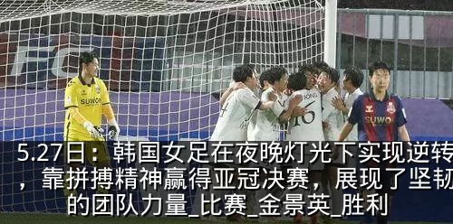 5.27日：韩国女足在夜晚灯光下实现逆转，靠拼搏精神赢得亚冠决赛，展现了坚韧不拔的团队力量_比赛_金景英_胜利
