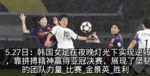 5.27日：韩国女足在夜晚灯光下实现逆转，靠拼搏精神赢得亚冠决赛，展现了坚韧不拔的团队力量_比赛_金景英_胜利