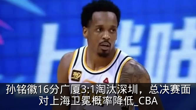 孙铭徽16分广厦3:1淘汰深圳，总决赛面对上海卫冕概率降低_CBA